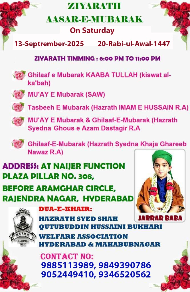 %3Cdiv%20style%3D%22text-align%3A%20center%3B%22%3E%3Cspan%20style%3D%22font-weight%3A%20bold%3B%22%3E%3Cbr%3E%3C%2Fspan%3E%3C%2Fdiv%3E%3Cdiv%20style%3D%22text-align%3A%20center%3B%22%3E%3Cspan%20style%3D%22color%3A%20rgb(138%2C%2043%2C%20226)%3B%22%3E%3Cspan%20style%3D%22font-weight%3A%20bold%3B%20font-size%3A%20large%3B%22%3EZIYARATH%26nbsp%3B%3C%2Fspan%3E%3Cspan%20style%3D%22font-weight%3A%20bold%3B%22%3E%3Cspan%20style%3D%22font-size%3A%20large%3B%22%3EAASAR-E-MUBARAK%3C%2Fspan%3E%26nbsp%3B%3C%2Fspan%3E%3C%2Fspan%3E%3C%2Fdiv%3E%3Cdiv%20style%3D%22text-align%3A%20center%3B%22%3E%3Cspan%20style%3D%22font-weight%3A%20bold%3B%22%3E%3Cbr%3E%3C%2Fspan%3E%3C%2Fdiv%3E%3Cdiv%20style%3D%22text-align%3A%20center%3B%22%3E%3Cspan%20style%3D%22font-weight%3A%20bold%3B%22%3ESaturday%26nbsp%3B%3C%2Fspan%3E%3Cspan%20style%3D%22font-weight%3A%20bold%3B%22%3E13-Septrember-2025%20%7C%26nbsp%3B%3C%2Fspan%3E%3Cspan%20style%3D%22font-weight%3A%20bold%3B%22%3E20-Rabi-ul-Awal-1447%3C%2Fspan%3E%3C%2Fdiv%3E%3Cdiv%20style%3D%22text-align%3A%20center%3B%22%3E%3Cspan%20style%3D%22font-weight%3A%20bold%3B%22%3EZIYARATH%20TIMMING%3A%206%3A00%20PM%20TO%2011%3A00%20PM%3C%2Fspan%3E%3C%2Fdiv%3E%3Cdiv%20style%3D%22text-align%3A%20center%3B%22%3E%3Cspan%20style%3D%22font-weight%3A%20bold%3B%22%3E%3Cbr%3E%3C%2Fspan%3E%3C%2Fdiv%3E%3Cdiv%20style%3D%22text-align%3A%20center%3B%22%3E%3Cp%20class%3D%22MsoNormal%22%20style%3D%22text-align%3A%20center%3B%20margin%3A%200in%200in%200.0001pt%200.5in%3B%20line-height%3A%20150%25%3B%22%3E%3Cspan%20style%3D%22font-family%3A%20%26quot%3BDroid%20Arabic%20Kufi%26quot%3B%3B%20font-size%3A%20large%3B%22%3E%3Cb%20style%3D%22%22%3E%3Cspan%20style%3D%22line-height%3A%20150%25%3B%20color%3A%20rgb(56%2C%20118%2C%2029)%3B%22%3E1.%20Ghilaaf%20e%20Mubarak%0AKAABA%20TULLAH%20(kiswat%20al-kabah)%3C%2Fspan%3E%3C%2Fb%3E%3Cspan%20style%3D%22line-height%3A%20150%25%3B%22%3E%3Co%3Ap%3E%3C%2Fo%3Ap%3E%3C%2Fspan%3E%3C%2Fspan%3E%3C%2Fp%3E%0A%0A%3Cp%20class%3D%22MsoNormal%22%20style%3D%22text-align%3A%20center%3B%20margin%3A%200in%200in%200.0001pt%200.5in%3B%20line-height%3A%20150%25%3B%22%3E%3Cspan%20style%3D%22font-family%3A%20%26quot%3BDroid%20Arabic%20Kufi%26quot%3B%3B%20font-size%3A%20large%3B%22%3E%3Cb%3E%3Cspan%20style%3D%22line-height%3A%20150%25%3B%20color%3A%20rgb(56%2C%20118%2C%2029)%3B%22%3E2.%20MUAY%20E%20Mubarak%0A(SAW)%3C%2Fspan%3E%3C%2Fb%3E%3Cspan%20style%3D%22line-height%3A%20150%25%3B%22%3E%3Co%3Ap%3E%3C%2Fo%3Ap%3E%3C%2Fspan%3E%3C%2Fspan%3E%3C%2Fp%3E%0A%0A%3Cp%20class%3D%22MsoNormal%22%20style%3D%22text-align%3A%20center%3B%20margin%3A%200in%200in%200.0001pt%200.5in%3B%20line-height%3A%20150%25%3B%22%3E%3Cspan%20style%3D%22font-family%3A%20%26quot%3BDroid%20Arabic%20Kufi%26quot%3B%3B%20font-size%3A%20large%3B%22%3E%3Cb%3E%3Cspan%20style%3D%22line-height%3A%20150%25%3B%20color%3A%20rgb(56%2C%20118%2C%2029)%3B%22%3E3.%20Tasbeeh%20E%20Mubarak%0A(Hazrath%20IMAM%20E%20HUSSAIN%20R.A)%3C%2Fspan%3E%3C%2Fb%3E%3Cspan%20style%3D%22line-height%3A%20150%25%3B%22%3E%3Co%3Ap%3E%3C%2Fo%3Ap%3E%3C%2Fspan%3E%3C%2Fspan%3E%3C%2Fp%3E%0A%0A%3Cp%20class%3D%22MsoNormal%22%20style%3D%22text-align%3A%20center%3B%20margin%3A%200in%200in%200.0001pt%200.5in%3B%20line-height%3A%20150%25%3B%22%3E%3Cspan%20style%3D%22font-family%3A%20%26quot%3BDroid%20Arabic%20Kufi%26quot%3B%3B%20font-size%3A%20large%3B%22%3E%3Cb%3E%3Cspan%20style%3D%22line-height%3A%20150%25%3B%20color%3A%20rgb(56%2C%20118%2C%2029)%3B%22%3E4.%20MUAY%20E%20Mubarak%0A%26amp%3B%20Ghilaaf-E-Mubarak%20(Hazrath%20Syedna%20Ghous%20e%20Azam%20Dastagir%20R.A%3C%2Fspan%3E%3C%2Fb%3E%3Cspan%20style%3D%22line-height%3A%20150%25%3B%22%3E%3Co%3Ap%3E%3C%2Fo%3Ap%3E%3C%2Fspan%3E%3C%2Fspan%3E%3C%2Fp%3E%0A%0A%3Cp%20class%3D%22MsoNormal%22%20style%3D%22text-align%3A%20center%3B%20margin%3A%200in%200in%200.0001pt%200.5in%3B%20line-height%3A%20150%25%3B%22%3E%3Cb%3E%3Cspan%20style%3D%22line-height%3A%20150%25%3B%20color%3A%20rgb(56%2C%20118%2C%2029)%3B%20font-family%3A%20%26quot%3BDroid%20Arabic%20Kufi%26quot%3B%3B%20font-size%3A%20large%3B%22%3E5.%20Ghilaaf-E-Mubarak%0A(Hazrath%20Syedna%20Khaja%20Ghareeb%20Nawaz%20R.A)%3C%2Fspan%3E%3C%2Fb%3E%3Cspan%20style%3D%22font-size%3A%2010pt%3B%20line-height%3A%20150%25%3B%20font-family%3A%20Helvetica%2C%20sans-serif%3B%22%3E%3Co%3Ap%3E%3C%2Fo%3Ap%3E%3C%2Fspan%3E%3C%2Fp%3E%3C%2Fdiv%3E%3Cdiv%20style%3D%22text-align%3A%20center%3B%22%3E%3Cspan%20style%3D%22font-weight%3A%20bold%3B%20color%3A%20rgb(56%2C%20118%2C%2029)%3B%22%3E%3Cbr%3E%3C%2Fspan%3E%3C%2Fdiv%3E%3Cdiv%20style%3D%22text-align%3A%20center%3B%22%3E%3Cspan%20style%3D%22font-weight%3A%20bold%3B%20color%3A%20rgb(204%2C%200%2C%200)%3B%22%3EADDRESS%3A%26nbsp%3B%3C%2Fspan%3E%3C%2Fdiv%3E%3Cdiv%20style%3D%22text-align%3A%20center%3B%22%3E%3Cspan%20style%3D%22font-weight%3A%20bold%3B%20color%3A%20rgb(204%2C%200%2C%200)%3B%22%3EAT%20NAIJER%20FUNCTION%3C%2Fspan%3E%3C%2Fdiv%3E%3Cdiv%20style%3D%22text-align%3A%20center%3B%22%3E%3Cspan%20style%3D%22color%3A%20rgb(204%2C%200%2C%200)%3B%22%3E%3Cspan%20style%3D%22font-weight%3A%20bold%3B%22%3EPLAZA%20PILLAR%20NO.%20308%2C%26nbsp%3B%3C%2Fspan%3E%3Cspan%20style%3D%22font-weight%3A%20bold%3B%22%3EBEFORE%20ARAMGHAR%20CIRCLE%2C%26nbsp%3B%3C%2Fspan%3E%3Cspan%20style%3D%22font-weight%3A%20bold%3B%22%3ERAJENDRA%20NAGAR%2C%20HYDERABAD%3C%2Fspan%3E%3C%2Fspan%3E%3C%2Fdiv%3E%3Cdiv%20style%3D%22text-align%3A%20center%3B%22%3E%3Cp%20class%3D%22MsoNormal%22%3E%3Cb%3E%3Cspan%20style%3D%22font-size%3A%2010pt%3B%20line-height%3A%20107%25%3B%20font-family%3A%20Helvetica%2C%20sans-serif%3B%20background-image%3A%20initial%3B%20background-position%3A%20initial%3B%20background-size%3A%20initial%3B%20background-repeat%3A%20initial%3B%20background-attachment%3A%20initial%3B%20background-origin%3A%20initial%3B%20background-clip%3A%20initial%3B%20color%3A%20rgb(0%2C%200%2C%20255)%3B%22%3E%3Ca%20href%3D%22https%3A%2F%2Fmaps.app.goo.gl%2FPePxRKHQgt858wgi9%22%3Ehttps%3A%2F%2Fmaps.app.goo.gl%2FPePxRKHQgt858wgi9%3C%2Fa%3E%3C%2Fspan%3E%3C%2Fb%3E%3Co%3Ap%3E%3C%2Fo%3Ap%3E%3C%2Fp%3E%3Cp%20class%3D%22MsoNormal%22%3E%3Cspan%20style%3D%22font-weight%3A%20bold%3B%20color%3A%20rgb(255%2C%20153%2C%200)%3B%22%3EDUA-E-KHAIR%3A%3C%2Fspan%3E%3C%2Fp%3E%3C%2Fdiv%3E%3Cdiv%20style%3D%22text-align%3A%20center%3B%22%3E%3Cspan%20style%3D%22font-weight%3A%20bold%3B%22%3EHAZRATH%20SYED%20SHAH%26nbsp%3B%3C%2Fspan%3E%3Cspan%20style%3D%22font-weight%3A%20bold%3B%22%3EJARRAR%20BABA%3C%2Fspan%3E%3C%2Fdiv%3E%3Cdiv%20style%3D%22text-align%3A%20center%3B%22%3E%3Cspan%20style%3D%22font-weight%3A%20bold%3B%22%3EQUTUBUDDIN%20HUSSAINI%20BUKHARI%26nbsp%3B%3C%2Fspan%3E%3Cspan%20style%3D%22font-weight%3A%20bold%3B%22%3EWELFARE%20ASSOCIATION%26nbsp%3B%3C%2Fspan%3E%3Cspan%20style%3D%22font-weight%3A%20bold%3B%22%3ECHARITABLE%26nbsp%3B%3C%2Fspan%3E%3Cspan%20style%3D%22font-weight%3A%20bold%3B%22%3ETRUST%3C%2Fspan%3E%3C%2Fdiv%3E%3Cdiv%20style%3D%22text-align%3A%20center%3B%22%3E%3Cspan%20style%3D%22font-weight%3A%20bold%3B%22%3EHYDERABAD%20%26amp%3B%20MAHABUBNAGAR%3C%2Fspan%3E%3C%2Fdiv%3E%3Cdiv%20style%3D%22text-align%3A%20center%3B%22%3E%3Cspan%20style%3D%22font-weight%3A%20bold%3B%22%3E%3Cbr%3E%3C%2Fspan%3E%3C%2Fdiv%3E%3Cdiv%20style%3D%22text-align%3A%20center%3B%22%3E%3Cspan%20style%3D%22font-weight%3A%20bold%3B%20color%3A%20rgb(138%2C%2043%2C%20226)%3B%22%3ECONTACT%20NO%3A%3C%2Fspan%3E%3C%2Fdiv%3E%3Cdiv%20style%3D%22text-align%3A%20center%3B%22%3E%3Cspan%20style%3D%22font-weight%3A%20bold%3B%22%3E9885113989%2C%209849390786%3C%2Fspan%3E%3C%2Fdiv%3E%3Cdiv%20style%3D%22text-align%3A%20center%3B%22%3E%3Cspan%20style%3D%22font-weight%3A%20bold%3B%22%3E9052449410%2C%209346520562%3C%2Fspan%3E%3C%2Fdiv%3E